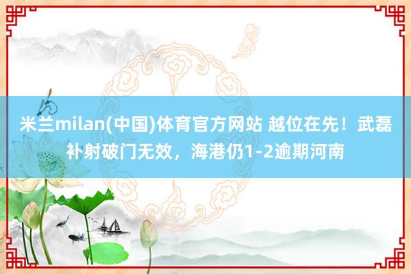 米兰milan(中国)体育官方网站 越位在先！武磊补射破门无效，海港仍1-2逾期河南