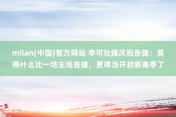 milan(中国)官方网站 李可社媒庆祝告捷：莫得什么比一场主场告捷，更得当开启新赛季了