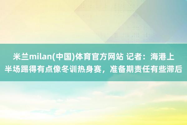米兰milan(中国)体育官方网站 记者：海港上半场踢得有点像冬训热身赛，准备期责任有些滞后