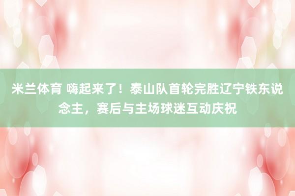 米兰体育 嗨起来了！泰山队首轮完胜辽宁铁东说念主，赛后与主场球迷互动庆祝
