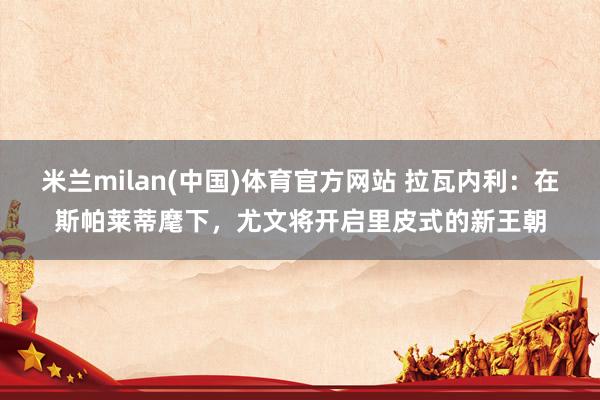 米兰milan(中国)体育官方网站 拉瓦内利：在斯帕莱蒂麾下，尤文将开启里皮式的新王朝