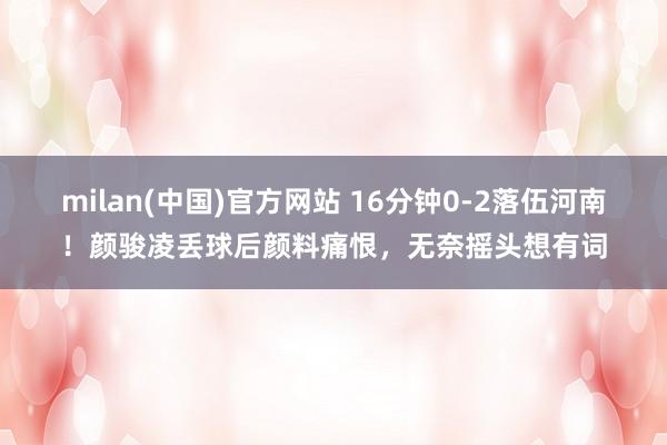 milan(中国)官方网站 16分钟0-2落伍河南！颜骏凌丢球后颜料痛恨，<a href=