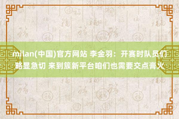 milan(中国)官方网站 李金羽：开赛时队员们略显急切 来到簇新平台咱们也需要交点膏火
