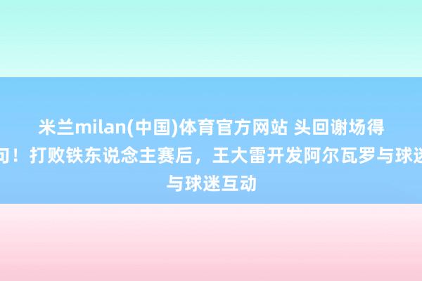 米兰milan(中国)体育官方网站 头回谢场得说两句！打败铁东说念主赛后，王大雷开发阿尔瓦罗与球迷互动