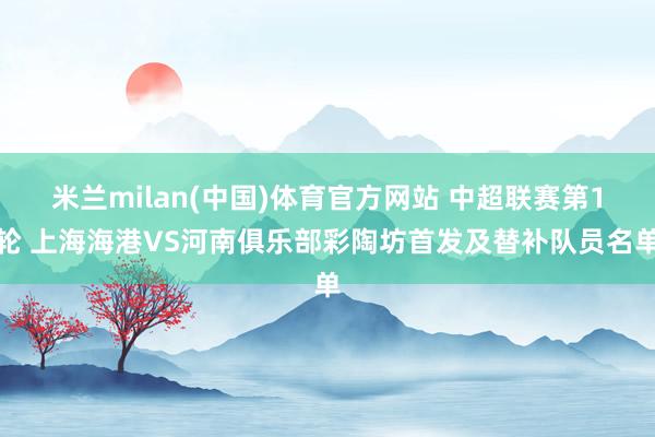 米兰milan(中国)体育官方网站 中超联赛第1轮 上海海港VS河南俱乐部彩陶坊首发及替补队员名单