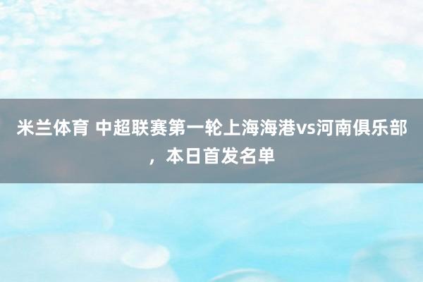 米兰体育 中超联赛第一轮上海海港vs河南俱乐部，本日首发名单