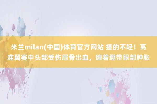 米兰milan(中国)体育官方网站 撞的不轻！高准翼赛中头部受伤眉骨出血，缠着绷带眼部肿胀