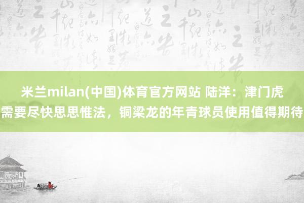 米兰milan(中国)体育官方网站 陆洋：津门虎需要尽快思思惟法，铜梁龙的年青球员使用值得期待