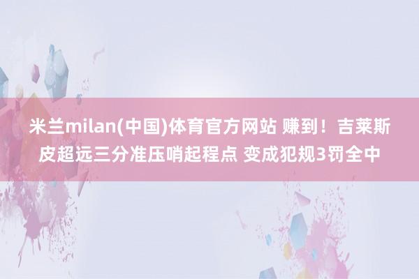 米兰milan(中国)体育官方网站 赚到！吉莱斯皮超远三分准压哨起程点 变成犯规3罚全中