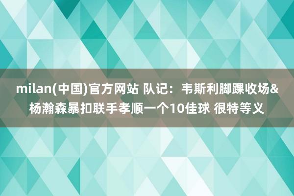 milan(中国)官方网站 队记：韦斯利脚踝收场&杨瀚森暴扣联手孝顺一个10佳球 很特等义