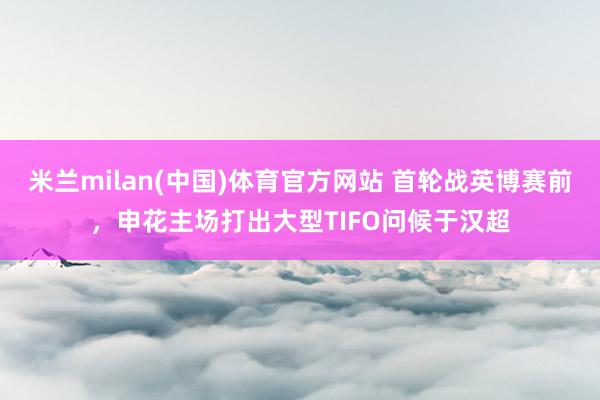 米兰milan(中国)体育官方网站 首轮战英博赛前，申花主场打出大型TIFO问候于汉超