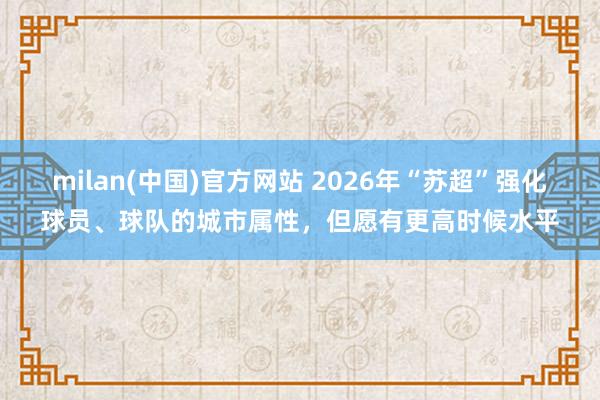 milan(中国)官方网站 2026年“苏超”强化球员、球队的城市属性，但愿有更高时候水平
