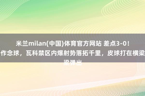 米兰milan(中国)体育官方网站 差点3-0！泽卡作念球，瓦科禁区内爆射势落拓千里，皮球打在横梁弹出