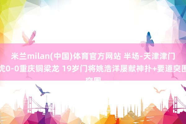 米兰milan(中国)体育官方网站 半场-天津津门虎0-0重庆铜梁龙 19岁门将姚浩洋屡献神扑+要道突围
