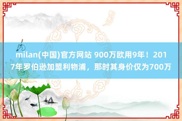 milan(中国)官方网站 900万欧用9年！2017年罗伯逊加盟利物浦，那时其身价仅为700万