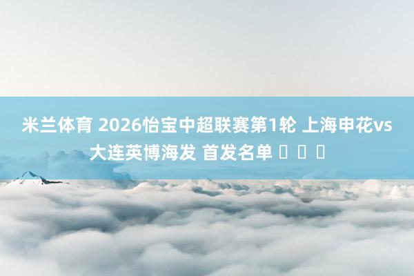 米兰体育 2026怡宝中超联赛第1轮 上海申花vs大连英博海发 首发名单 ​​​