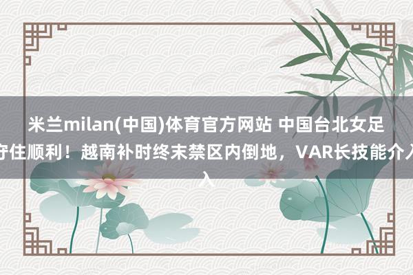 米兰milan(中国)体育官方网站 中国台北女足守住顺利！越南补时终末禁区内倒地，VAR长技能介入