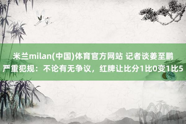 米兰milan(中国)体育官方网站 记者谈姜至鹏严重犯规：不论有无争议，红牌让比分1比0变1比5