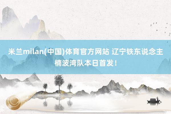 米兰milan(中国)体育官方网站 辽宁铁东说念主楠波湾队本日首发！