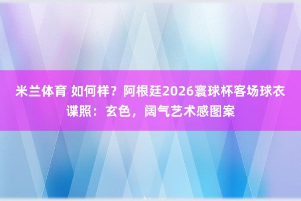 米兰体育 如何样？阿根廷2026寰球杯客场球衣谍照：玄色，阔气艺术感图案