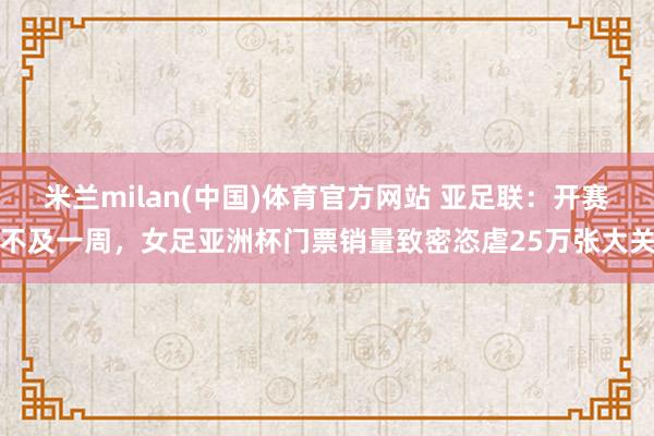 米兰milan(中国)体育官方网站 亚足联：开赛不及一周，女足亚洲杯门票销量致密恣虐25万张大关