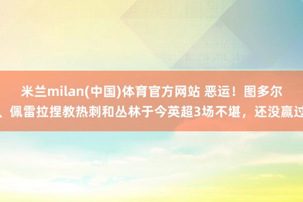 米兰milan(中国)体育官方网站 恶运！图多尔、佩雷拉捏教热刺和丛林于今英超3场不堪，还没赢过