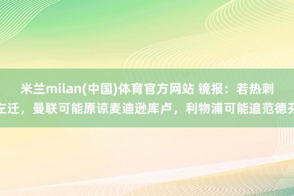 米兰milan(中国)体育官方网站 镜报：若热刺左迁，曼联可能原谅麦迪逊库卢，利物浦可能追范德芬