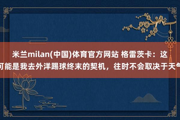 米兰milan(中国)体育官方网站 格雷茨卡：这可能是我去外洋踢球终末的契机，往时不会取决于天气