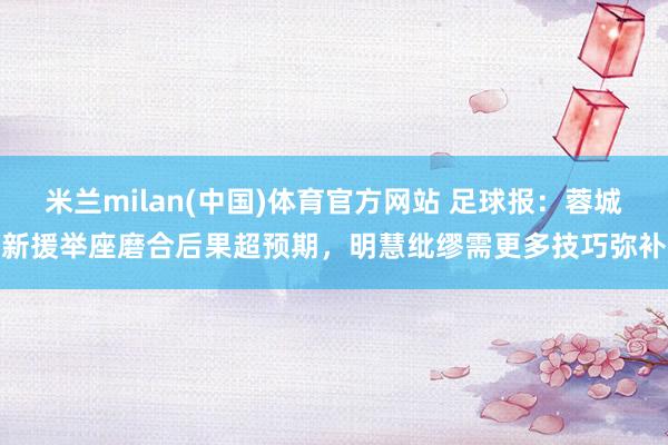 米兰milan(中国)体育官方网站 足球报：蓉城新援举座磨合后果超预期，明慧纰缪需更多技巧弥补