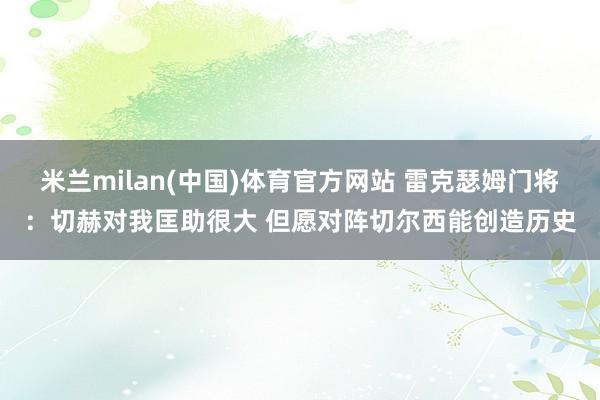 米兰milan(中国)体育官方网站 雷克瑟姆门将：切赫对我匡助很大 但愿对阵切尔西能创造历史