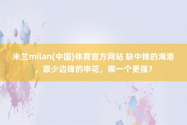 米兰milan(中国)体育官方网站 缺中锋的海港，跟少边锋的申花，哪一个更强？