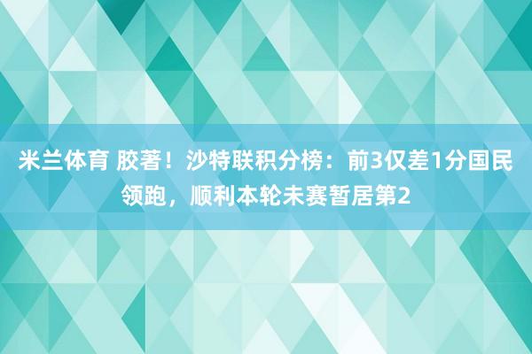 米兰体育 胶著！沙特联积分榜：前3仅差1分国民领跑，顺利本轮未赛暂居第2