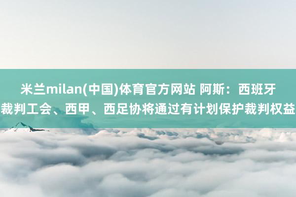 米兰milan(中国)体育官方网站 阿斯：西班牙裁判工会、西甲、西足协将通过有计划保护裁判权益