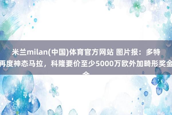 米兰milan(中国)体育官方网站 图片报：多特再度神态马拉，科隆要价至少5000万欧外加畸形奖金