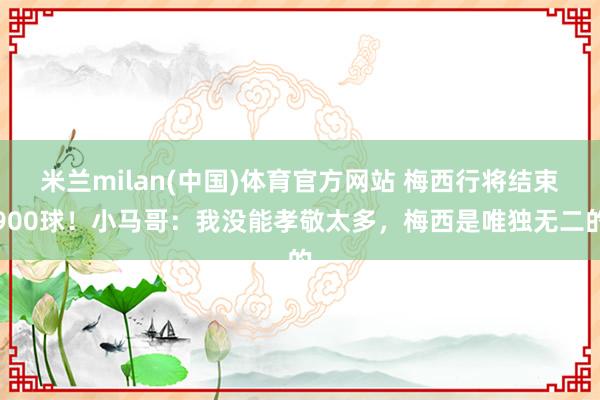米兰milan(中国)体育官方网站 梅西行将结束900球！小马哥：我没能孝敬太多，梅西是唯独无二的