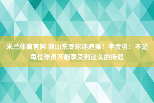 米兰体育官网 回山东受球迷追捧！李金羽：不是每位球员齐能享受到这么的待遇