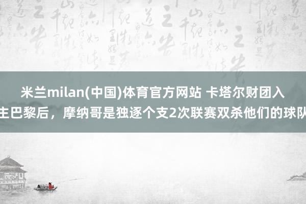 米兰milan(中国)体育官方网站 卡塔尔财团入主巴黎后，摩纳哥是独逐个支2次联赛双杀他们的球队