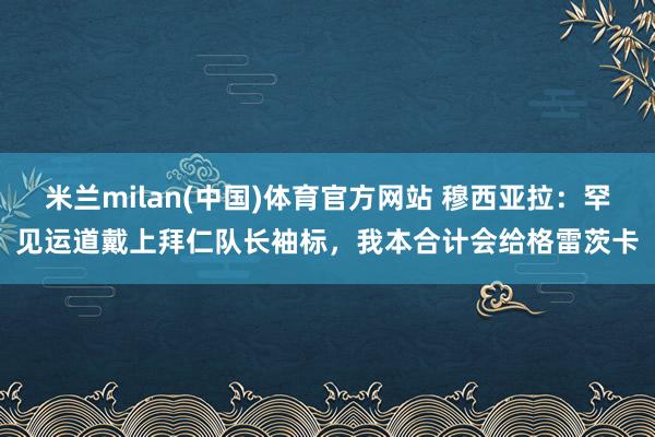 米兰milan(中国)体育官方网站 穆西亚拉：罕见运道戴上拜仁队长袖标，我本合计会给格雷茨卡