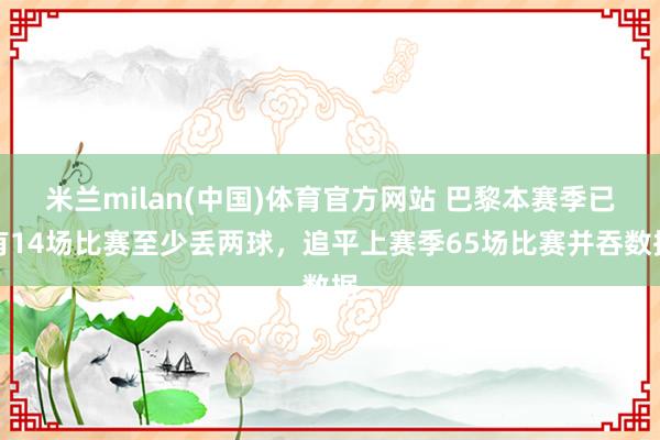 米兰milan(中国)体育官方网站 巴黎本赛季已有14场比赛至少丢两球，追平上赛季65场比赛并吞数据