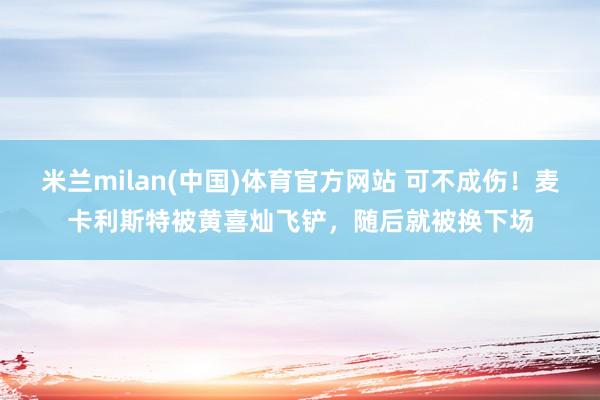 米兰milan(中国)体育官方网站 可不成伤！麦卡利斯特被黄喜灿飞铲，随后就被换下场