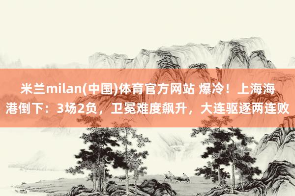 米兰milan(中国)体育官方网站 爆冷！上海海港倒下：3场2负，卫冕难度飙升，大连驱逐两连败