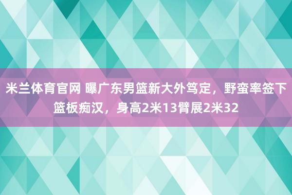 米兰体育官网 曝广东男篮新大外笃定，野蛮率签下篮板痴汉，身高2米13臂展2米32