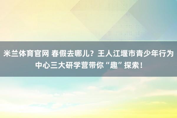 米兰体育官网 春假去哪儿？王人江堰市青少年行为中心三大研学营带你“趣”探索！
