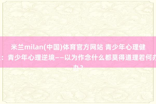 米兰milan(中国)体育官方网站 青少年心理健康：青少年心理逆境——以为作念什么都莫得道理若何办？