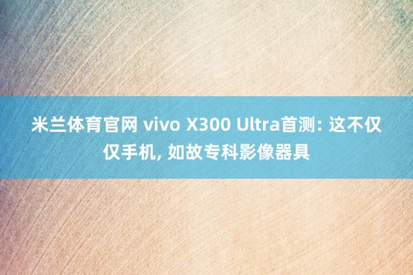 米兰体育官网 vivo X300 Ultra首测: 这不仅仅手机， 如故专科影像器具