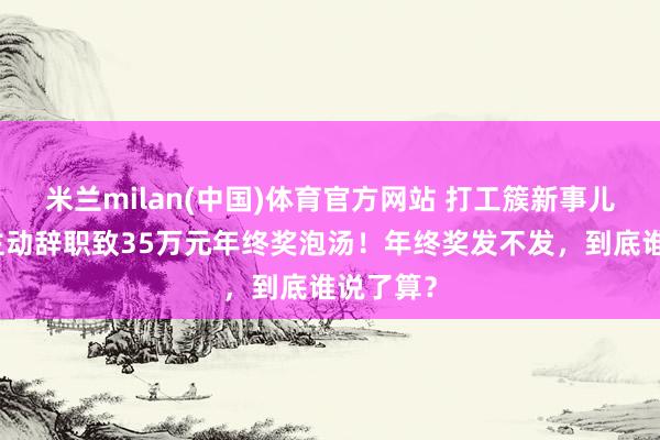 米兰milan(中国)体育官方网站 打工簇新事儿｜男人主动辞职致35万元年终奖泡汤！年终奖发不发，到底谁说了算？