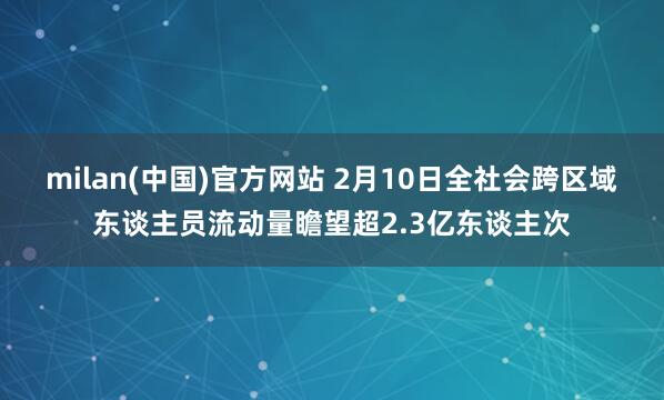 milan(中国)官方网站 2月10日全社会跨区域东谈主员流动量瞻望超2.3亿东谈主次
