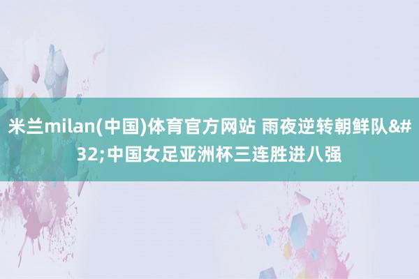 米兰milan(中国)体育官方网站 雨夜逆转朝鲜队 中国女足亚洲杯三连胜进八强