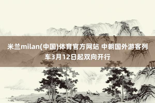 米兰milan(中国)体育官方网站 中朝国外游客列车3月12日起双向开行