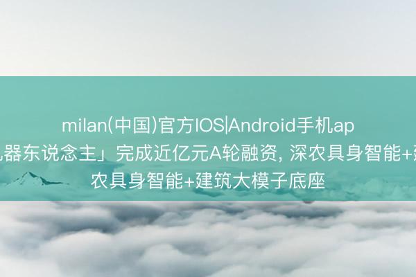 milan(中国)官方IOS|Android手机app下载 「方石机器东说念主」完成近亿元A轮融资， 深农具身智能+建筑大模子底座